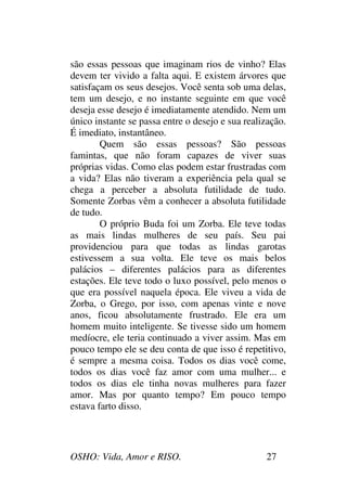OSHO: Vida, Amor e RISO. 27
são essas pessoas que imaginam rios de vinho? Elas
devem ter vivido a falta aqui. E existem árvores que
satisfaçam os seus desejos. Você senta sob uma delas,
tem um desejo, e no instante seguinte em que você
deseja esse desejo é imediatamente atendido. Nem um
único instante se passa entre o desejo e sua realização.
É imediato, instantâneo.
Quem são essas pessoas? São pessoas
famintas, que não foram capazes de viver suas
próprias vidas. Como elas podem estar frustradas com
a vida? Elas não tiveram a experiência pela qual se
chega a perceber a absoluta futilidade de tudo.
Somente Zorbas vêm a conhecer a absoluta futilidade
de tudo.
O próprio Buda foi um Zorba. Ele teve todas
as mais lindas mulheres de seu país. Seu pai
providenciou para que todas as lindas garotas
estivessem a sua volta. Ele teve os mais belos
palácios – diferentes palácios para as diferentes
estações. Ele teve todo o luxo possível, pelo menos o
que era possível naquela época. Ele viveu a vida de
Zorba, o Grego, por isso, com apenas vinte e nove
anos, ficou absolutamente frustrado. Ele era um
homem muito inteligente. Se tivesse sido um homem
medíocre, ele teria continuado a viver assim. Mas em
pouco tempo ele se deu conta de que isso é repetitivo,
é sempre a mesma coisa. Todos os dias você come,
todos os dias você faz amor com uma mulher... e
todos os dias ele tinha novas mulheres para fazer
amor. Mas por quanto tempo? Em pouco tempo
estava farto disso.
 
