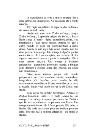 OSHO: Vida, Amor e RISO. 28
A experiência da vida é muito amarga. Ela é
doce apenas na imaginação. Na realidade ela é muito
amarga.
Ele fugiu do palácio, da riqueza, das mulheres,
do luxo e de tudo mais.
Assim não sou contra Zorba, o Grego, porque
Zorba, o Grego, é apropria origem de Zorba, o Buda.
Buda surge a partir dessa experiência.assim, sou
totalmente a favor desse mundo, porque sei que o
outro mundo só pode ser experimentado a partir
desse. Assim eu não digo fuja desse mundo, não lhe
direi para ser um monge. Um monge é alguém que foi
contra Zorba; ele é um escapista, um covarde; ele fez
alguma coisa com pressa, a partir da estupidez. Não é
uma pessoa madura. Um monge é imaturo,
ganancioso – ganancioso pelo outro mundo, e ele quer
cedo demais; a estação ainda não chegou, ele ainda
não amadureceu.
Viva neste mundo, porque este mundo
proporciona um certo amadurecimento, maturidade,
integridade. Os desafios deste mundo lhe dão
centramento, consciência. E essa consciência se torna
a escada. Então você pode mover-se de Zorba para
Buda.
Mas deixe-me repetir novamente. Apenas os
Zorbas tornam-se Budas – e Buda jamais foi um
monge. Um monge é aquele que nunca foi Zorba e
que ficou encantado com as palavras dos Budas. Um
monge é um imitador, ele é falso, pseudo. Ele imita os
Budas. Ele pode ser cristão, pode ser budista, pode ser
jaina; isso não faz a mínima diferença – ele imita os
Budas.
 