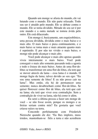 OSHO: Vida, Amor e RISO. 29
Quando um monge se afasta do mundo, ele vai
lutando com o mundo. Ele não parte relaxado. Todo
seu ser é atraído pelo mundo. Ele se debate contra o
mundo. Ele se torna dividido. Metade do seu ser é por
este mundo e a outra metade se tornou ávida pelo
outro. Ele está dilacerado.
Um monge é, basicamente, um esquizofrênico,
uma pessoa dividida, dividida entre o mais baixo e o
mais alto. O mais baixo o puxa continuamente, e o
mais baixo se torna mais e mais atraente quanto mais
é reprimido. E por não ter vivido o mais baixo, o
monge não pode alcançar o mais alto.
Você pode alcançar o mais alto apenas quando
viveu inteiramente o mais baixo. Você pode
conseguir o mais alto somente passando toda a agonia
e todo o êxtase do mais baixo. Antes de uma flor-de-
lótus se transformar em uma flor-de-lótus, ela tem que
se mover através da lama – essa lama é o mundo. O
monge fugiu da lama; talvez devido ao seu ego: “Eu
sou uma semente de lótus! E eu não posso cair na
lama”. Mas então, ela há de permanecer uma
semente; nunca desabrochará como flor-de-lótus. Se
quiser florescer como flor de lótus, ela terá que cair
na lama; ela terá que viver essa contradição. Sem a
contradição de viver na lama, não há como ir além.
Eu serei a última pessoa a fazer um monge de
você – se não fosse assim, porque os monges e as
freiras seriam contra min? Eu gostaria que você
criasse raízes na terra.
Concordo perfeitamente com Friederich
Nietzsche quando ele diz: “Eu lhes imploro, meus
irmãos, mantenham-se fiéis a terra e não acreditem
 