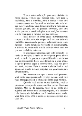 OSHO: Vida, Amor e RISO. 3
Toda a nossa educação gera uma divisão em
nossa mente. Temos que mostrar uma face para a
sociedade, para a multidão, para o mundo – não será
necessariamente sua face real; na verdade, não pode ser
sua face verdadeira. Você tem de mostrar a face que as
pessoas gostam, que as pessoas apreciam, que será
aceita por elas – suas ideologias, suas tradições – e você
tem de reter, para si mesmo, sua face original.
Esta divisão se torna quase instransponível;
porque a maior parte do tempo você está no meio da
multidão, encontrando pessoas, relacionando-se com
pessoas – muito raramente você está só. Naturalmente,
a máscara se torna mais e mais parte de você, mais do
que sua verdadeira natureza.
E a sociedade cria medo em todo o mundo – o
medo da rejeição, o medo de que alguém possa rir de
você, o medo de perder a respeitabilidade, o medo do
que as pessoas irão dizer. Você tem de se ajustar a todo
o tipo de pessoas cegas e inconscientes, você não pode
ser você mesmo. Essa é nossa tradição básica, até
agora, no mundo inteiro: ninguém tem permissão para
ser ele mesmo.
No momento em que o outro está presente,
você está menos preocupado consigo mesmo; você está
mais preocupado com a opinião do outro a seu respeito.
Quando você está só no seu banheiro, você se
torna uma criança – às vezes, você faz caretas diante do
espelho. Mas se de repente, você se da conta que
alguém, até mesmo uma criança pequena, está olhando
pelo buraco da fechadura, você imediatamente muda;
você fica sério, sóbrio, como as pessoas esperam que
você seja.
 