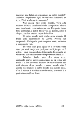 OSHO: Vida, Amor e RISO. 30
naqueles que falam de esperanças de outro mundo!”
Aprenda sua primeira lição de confiança confiando na
terra. Ela é seu lar neste momento!
Não anseie pelo outro mundo. Viva este
mundo e viva-o com intensidade, com paixão. Viva-o
com tonalidade, com todo o seu ser. E a partir dessa
total confiança, a partir dessa vida de paixão, amor e
alegria, você se tornará capaz de ir além.
O outro mundo está oculto neste mundo. O
Buda está adormecido no Zorba. Precisa ser
despertado. E ninguém pode despertar você, a não ser
a sua própria vida.
Eu estou aqui para ajuda-lo a ser total onde
quer que você esteja; em qualquer condição que você
esteja – viva essa condição totalmente. E somente ao
viver uma coisa totalmente você pode transcendê-la.
Primeiro, Zorba, uma flor desta terra,
ganhando através disso a capacidade de se tornar um
Buda – a flor do outro mundo. O outro mundo não
está distante deste mundo; o outro mundo não é
contra esse mundo; o outro mundo está oculto neste.
Este é apenas a manifestação do outro, e o outro é a
parte não-manifesta deste.
 