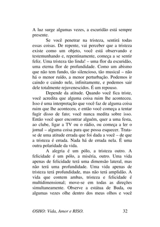 OSHO: Vida, Amor e RISO. 32
A luz surge algumas vezes, a escuridão está sempre
presente.
Se você penetrar na tristeza, sentirá todas
essas coisas. De repente, vai perceber que a tristeza
existe como um objeto, você está observando e
testemunhando e, repentinamente, começa a se sentir
feliz. Uma tristeza tão linda! – uma flor da escuridão,
uma eterna flor de profundidade. Como um abismo
que não tem fundo, tão silencioso, tão musical – não
há o menor ruído, a menor perturbação. Podemos ir
caindo e caindo nele, infinitamente, e podemos sair
dele totalmente rejuvenescidos. É um repouso.
Depende da atitude. Quando você fica triste,
você acredita que alguma coisa ruim lhe aconteceu.
Isso é uma interpretação que você faz de alguma coisa
ruim que lhe aconteceu, e então você começa a tentar
fugir disso de fato; você nunca medita sobre isso.
Então você quer encontrar alguém, quer a uma festa,
ao clube, ligar a TV ou o rádio, ou começa a ler o
jornal – alguma coisa para que possa esquecer. Trata-
se de uma atitude errada que foi dada a você – de que
a tristeza é errada. Nada há de errada nela. É uma
outra polaridade da vida.
A alegria é um pólo, a tristeza outro. A
felicidade é um pólo, a miséria, outro. Uma vida
apenas de felicidade terá uma dimensão lateral, mas
não terá uma profundidade. Uma vida apenas de
tristeza terá profundidade, mas não terá amplidão. A
vida que contem ambas, tristeza e felicidade é
multidimensional; move-se em todas as direções
simultaneamente. Observe a estátua de Buda, ou
algumas vezes olhe dentro dos meus olhos e você
 