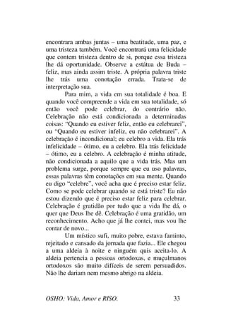 OSHO: Vida, Amor e RISO. 33
encontrara ambas juntas – uma beatitude, uma paz, e
uma tristeza também. Você encontrará uma felicidade
que contem tristeza dentro de si, porque essa tristeza
lhe dá oportunidade. Observe a estátua de Buda –
feliz, mas ainda assim triste. A própria palavra triste
lhe trás uma conotação errada. Trata-se de
interpretação sua.
Para mim, a vida em sua totalidade é boa. E
quando você compreende a vida em sua totalidade, só
então você pode celebrar, do contrário não.
Celebração não está condicionada a determinadas
coisas: “Quando eu estiver feliz, então eu celebrarei”,
ou “Quando eu estiver infeliz, eu não celebrarei”. A
celebração é incondicional; eu celebro a vida. Ela trás
infelicidade – ótimo, eu a celebro. Ela trás felicidade
– ótimo, eu a celebro. A celebração é minha atitude,
não condicionada a aquilo que a vida trás. Mas um
problema surge, porque sempre que eu uso palavras,
essas palavras têm conotações em sua mente. Quando
eu digo “celebre”, você acha que é preciso estar feliz.
Como se pode celebrar quando se está triste? Eu não
estou dizendo que é preciso estar feliz para celebrar.
Celebração é gratidão por tudo que a vida lhe dá, o
quer que Deus lhe dê. Celebração é uma gratidão, um
reconhecimento. Acho que já lhe contei, mas vou lhe
contar de novo...
Um místico sufi, muito pobre, estava faminto,
rejeitado e cansado da jornada que fazia... Ele chegou
a uma aldeia à noite e ninguém quis aceita-lo. A
aldeia pertencia a pessoas ortodoxas, e muçulmanos
ortodoxos são muito difíceis de serem persuadidos.
Não lhe dariam nem mesmo abrigo na aldeia.
 