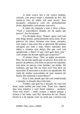 OSHO: Vida, Amor e RISO. 34
A noite estava fria e ele estava faminto,
cansado, com pouca roupa e tremendo de frio. Ele
sentou-se fora da aldeia sob uma árvore. Seus
discípulos sentaram-se com ele, profundamente
tristes, deprimidos e até mesmo com raiva.
E então ele começou a orar, e disse a Deus:
“Você é maravilhoso! Sempre me dá aquilo que
preciso”. Isso foi demais.
Um discípulo disse: “Espere, agora você está
indo longe demais, particularmente nessa noite. Essas
palavras são falsas. Estamos com fome, cansados,
sem roupa e uma noite fria se aproxima. Há animais
selvagens por todo o lado, fomos rejeitados pela
aldeia e estamos sem abrigo. Por que você está
agradecendo a Deus? O que você quer dizer com ‘
você sempre me dá tudo aquilo que eu preciso?’”
O místico disse: “Sim, eu repito novamente.
Deus me dá tudo aquilo que eu preciso. Esta noite eu
preciso de pobreza, esta noite eu preciso ser rejeitado,
esta noite eu preciso estar faminto, em perigo. Do
contrario, por que Ele me daria isso? Isso deve ser
necessário. É necessário e eu devo ser agradecido. Ele
cuida de minhas necessidades de uma maneira tão
bonita. Ele realmente é maravilhoso!”
Essa é uma atitude que não está condicionada
a situação. A situação não é relevante.
Celebre, seja qual for a situação. Se você está
triste, então celebre por estar triste. Tente isso. Apenas
faça uma tentativa e você ficará surpreso – acontece.
Você está triste? – então comece a dançar porque a
tristeza é tão linda, uma flor silenciosa do ser! Dance,
divirta-se e de repente você vai sentir que a tristeza está
 