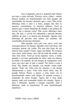 OSHO: Vida, Amor e RISO. 36
Isso é alquimia, elevar o material mais básico
em ouro, o mais elevado. Tristeza, raiva, ciúme – metais
básicos podem ser transformados em ouro porque são
constituídos do mesmo elemento que o ouro. Não existe
diferença entre o ouro e o ferro, porque eles têm os
mesmos constituintes, os mesmos elétrons. Você já
pensou que o maior diamante do mundo e um pedaço de
carvão são a mesma coisa? Não existe diferença entre
eles. De fato, o carvão foi submetido a pressão durante
milhões de anos e se tornou um diamante. Apenas uma
diferença de pressão, mas ambos são carbono, são
constituídos do mesmo elemento.
Mas quando você está com raiva, você não
consegue pensar em dançar. Quando você está triste, não
consegue pensar em cantar. Por que não fazer de sua
tristeza uma canção? Cante, toque sua flauta. No começo
suas notas serão tristes, mas não há nada de errado com
uma nota triste. Você já ouviu algumas vezes, a tarde,
quando o sol está, queimando de calor, tudo em chamas
ao redor e de repente, de um bosque de mangueiras você
ouve um cuco que se põe a cantar? No inicio a nota é
triste. Ela chama seu amante, seu amado, numa tarde
quente. Tudo em volta está em chamas; e ela deseja
ardentemente o amor. Uma nota muito triste, mas de
grande beleza. Pouco a pouco a nota triste vai se
transformando numa nota alegre. O amante começa a
responder de outro bosque. Agora não é uma tarde
quente, tudo está serenando dentro do coração. Agora a
nota é diferente, quando o amante responde, tudo é
diferente, tudo se transforma. É uma transformação
alquímica.
 