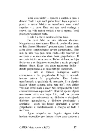 OSHO: Vida, Amor e RISO. 37
Você está triste? – comece a cantar, a orar, a
dançar. Tudo o que você puder fazer, faça; e pouco a
pouco o metal básico se transforma num metal
superior – o ouro. Uma vez que você conheça a
chave, sua vida nunca voltará a ser a mesma. Você
pode abrir qualquer porta.
E esta é a chave mestra: celebre tudo.
Eu ouvi falar de três místicos chineses.
Ninguém sabe seus nomes. Eles são conhecidos como
os Três Santos Risonhos”, porque nunca fizeram nada
além disso: simplesmente davam gargalhadas... Eles
iam de uma vila para outra rindo...Eles ficavam no
mercado e o mercado dava boas gargalhadas... O
mercado inteiro se acercava. Todos vinham, as lojas
fechavam e os fregueses esqueciam a razão pela qual
tinham vindo. Esses três eram realmente lindos –
dando gargalhadas, e as suas barrigas sacudindo.
E isto se tornava contagioso, outros
começavam a dar gargalhadas. E logo o mercado
inteiro estava às gargalhadas. Eles haviam
transformado a qualidade do mercado. E se alguém
falasse “digam alguma coisa para nós”, eles diriam
“nós não temos nada a dizer. Nós simplesmente rimos
e transformamos a qualidade”. Onde há apenas alguns
momentos havia um lugar feio, onde as pessoas
pensavam exclusivamente no dinheiro – desejando
dinheiro, gananciosos, o dinheiro dominando o
ambiente – esses três loucos apareciam e davam
gargalhadas e transformavam a energia de todo o
mercado.
Agora ninguém era freguês. Agora todos
haviam esquecido que tinham vindo para comprar e
 