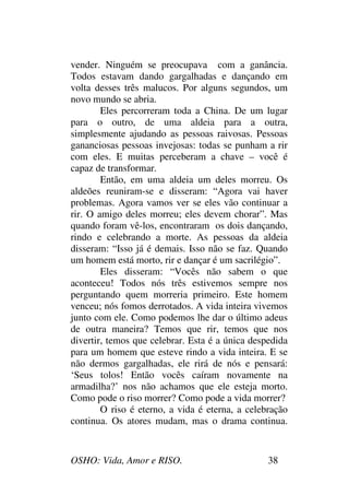 OSHO: Vida, Amor e RISO. 38
vender. Ninguém se preocupava com a ganância.
Todos estavam dando gargalhadas e dançando em
volta desses três malucos. Por alguns segundos, um
novo mundo se abria.
Eles percorreram toda a China. De um lugar
para o outro, de uma aldeia para a outra,
simplesmente ajudando as pessoas raivosas. Pessoas
gananciosas pessoas invejosas: todas se punham a rir
com eles. E muitas perceberam a chave – você é
capaz de transformar.
Então, em uma aldeia um deles morreu. Os
aldeões reuniram-se e disseram: “Agora vai haver
problemas. Agora vamos ver se eles vão continuar a
rir. O amigo deles morreu; eles devem chorar”. Mas
quando foram vê-los, encontraram os dois dançando,
rindo e celebrando a morte. As pessoas da aldeia
disseram: “Isso já é demais. Isso não se faz. Quando
um homem está morto, rir e dançar é um sacrilégio”.
Eles disseram: “Vocês não sabem o que
aconteceu! Todos nós três estivemos sempre nos
perguntando quem morreria primeiro. Este homem
venceu; nós fomos derrotados. A vida inteira vivemos
junto com ele. Como podemos lhe dar o último adeus
de outra maneira? Temos que rir, temos que nos
divertir, temos que celebrar. Esta é a única despedida
para um homem que esteve rindo a vida inteira. E se
não dermos gargalhadas, ele rirá de nós e pensará:
‘Seus tolos! Então vocês caíram novamente na
armadilha?’ nos não achamos que ele esteja morto.
Como pode o riso morrer? Como pode a vida morrer?
O riso é eterno, a vida é eterna, a celebração
continua. Os atores mudam, mas o drama continua.
 