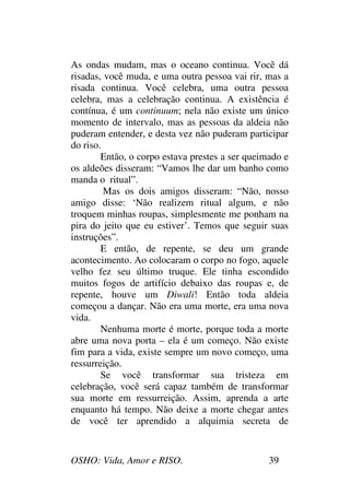 OSHO: Vida, Amor e RISO. 39
As ondas mudam, mas o oceano continua. Você dá
risadas, você muda, e uma outra pessoa vai rir, mas a
risada continua. Você celebra, uma outra pessoa
celebra, mas a celebração continua. A existência é
contínua, é um continuum; nela não existe um único
momento de intervalo, mas as pessoas da aldeia não
puderam entender, e desta vez não puderam participar
do riso.
Então, o corpo estava prestes a ser queimado e
os aldeões disseram: “Vamos lhe dar um banho como
manda o ritual”.
Mas os dois amigos disseram: “Não, nosso
amigo disse: ‘Não realizem ritual algum, e não
troquem minhas roupas, simplesmente me ponham na
pira do jeito que eu estiver’. Temos que seguir suas
instruções”.
E então, de repente, se deu um grande
acontecimento. Ao colocaram o corpo no fogo, aquele
velho fez seu último truque. Ele tinha escondido
muitos fogos de artifício debaixo das roupas e, de
repente, houve um Diwali! Então toda aldeia
começou a dançar. Não era uma morte, era uma nova
vida.
Nenhuma morte é morte, porque toda a morte
abre uma nova porta – ela é um começo. Não existe
fim para a vida, existe sempre um novo começo, uma
ressurreição.
Se você transformar sua tristeza em
celebração, você será capaz também de transformar
sua morte em ressurreição. Assim, aprenda a arte
enquanto há tempo. Não deixe a morte chegar antes
de você ter aprendido a alquimia secreta de
 
