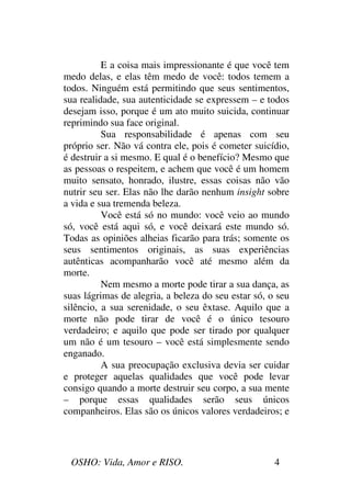 OSHO: Vida, Amor e RISO. 4
E a coisa mais impressionante é que você tem
medo delas, e elas têm medo de você: todos temem a
todos. Ninguém está permitindo que seus sentimentos,
sua realidade, sua autenticidade se expressem – e todos
desejam isso, porque é um ato muito suicida, continuar
reprimindo sua face original.
Sua responsabilidade é apenas com seu
próprio ser. Não vá contra ele, pois é cometer suicídio,
é destruir a si mesmo. E qual é o benefício? Mesmo que
as pessoas o respeitem, e achem que você é um homem
muito sensato, honrado, ilustre, essas coisas não vão
nutrir seu ser. Elas não lhe darão nenhum insight sobre
a vida e sua tremenda beleza.
Você está só no mundo: você veio ao mundo
só, você está aqui só, e você deixará este mundo só.
Todas as opiniões alheias ficarão para trás; somente os
seus sentimentos originais, as suas experiências
autênticas acompanharão você até mesmo além da
morte.
Nem mesmo a morte pode tirar a sua dança, as
suas lágrimas de alegria, a beleza do seu estar só, o seu
silêncio, a sua serenidade, o seu êxtase. Aquilo que a
morte não pode tirar de você é o único tesouro
verdadeiro; e aquilo que pode ser tirado por qualquer
um não é um tesouro – você está simplesmente sendo
enganado.
A sua preocupação exclusiva devia ser cuidar
e proteger aquelas qualidades que você pode levar
consigo quando a morte destruir seu corpo, a sua mente
– porque essas qualidades serão seus únicos
companheiros. Elas são os únicos valores verdadeiros; e
 