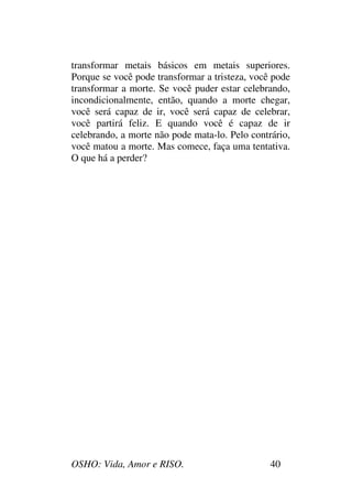 OSHO: Vida, Amor e RISO. 40
transformar metais básicos em metais superiores.
Porque se você pode transformar a tristeza, você pode
transformar a morte. Se você puder estar celebrando,
incondicionalmente, então, quando a morte chegar,
você será capaz de ir, você será capaz de celebrar,
você partirá feliz. E quando você é capaz de ir
celebrando, a morte não pode mata-lo. Pelo contrário,
você matou a morte. Mas comece, faça uma tentativa.
O que há a perder?
 
