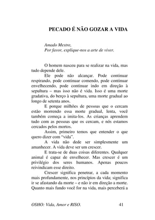 OSHO: Vida, Amor e RISO. 41
PECADO É NÃO GOZAR A VIDA
Amado Mestre,
Por favor, explique-nos a arte de viver.
O homem nasceu para se realizar na vida, mas
tudo depende dele.
Ele pode não alcançar. Pode continuar
respirando, pode continuar comendo, pode continuar
envelhecendo, pode continuar indo em direção à
sepultura – mas isso não é vida. Isso é uma morte
gradativa, do berço à sepultura, uma morte gradual ao
longo de setenta anos.
E porque milhões de pessoas que o cercam
estão morrendo essa morte gradual, lenta, você
também começa a imita-los. As crianças aprendem
tudo com as pessoas que os cercam, e nós estamos
cercados pelos mortos.
Assim, primeiro temos que entender o que
quero dizer com “vida”.
A vida não dede ser simplesmente um
amanhecer. A vida deve ser um crescer.
E trata-se de duas coisas diferentes. Qualquer
animal é capaz de envelhecer. Mas crescer é um
privilégio dos seres humanos. Apenas poucos
reivindicam esse direito.
Crescer significa penetrar, a cada momento
mais profundamente, nos princípios da vida; significa
ir se afastando da morte – e não ir em direção a morte.
Quanto mais fundo você for na vida, mais perceberá a
 