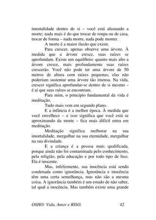 OSHO: Vida, Amor e RISO. 42
imortalidade dentro de si – você está afastando a
morte; nada mais é do que trocar de roupa ou de casa,
trocar de forma – nada morre, nada pode morrer.
A morte é a maior ilusão que existe.
Para crescer, apenas observe uma árvore. À
medida que a árvore cresce, suas raízes se
aprofundam. Existe um equilíbrio: quanto mais alto a
árvore cresce, mais profundamente suas raízes
crescerão. Você não pode ter uma árvore de 50
metros de altura com raízes pequenas; elas não
poderiam sustentar uma árvore tão imensa. Na vida,
crescer significa aprofundar-se dentro de si mesmo –
é aí que suas raízes se encontram.
Para mim, o principio fundamental da vida é
meditação.
Tudo mais vem em segundo plano.
E a infância é a melhor época. À medida que
você envelhece – e isso significa que você está se
aproximando da morte – fica mais difícil entra em
meditação.
Meditação significa melhorar na sua
imortalidade, mergulhar na sua eternidade, mergulhar
na sua divindade.
E a criança é a pessoa mais qualificada,
porque ainda não foi contaminada pelo conhecimento,
pela religião, pela educação e por todo tipo de lixo.
Ela é inocente.
Mas, infelizmente, sua inocência está sendo
condenada como ignorância. Ignorância e inocência
têm uma certa semelhança, mas não são a mesma
coisa. A ignorância também é um estado de não saber,
tal qual a inocência. Mas também existe uma grande
 