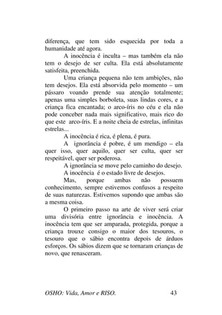 OSHO: Vida, Amor e RISO. 43
diferença, que tem sido esquecida por toda a
humanidade até agora.
A inocência é inculta – mas também ela não
tem o desejo de ser culta. Ela está absolutamente
satisfeita, preenchida.
Uma criança pequena não tem ambições, não
tem desejos. Ela está absorvida pelo momento – um
pássaro voando prende sua atenção totalmente;
apenas uma simples borboleta, suas lindas cores, e a
criança fica encantada; o arco-íris no céu e ela não
pode conceber nada mais significativo, mais rico do
que este arco-íris. E a noite cheia de estrelas, infinitas
estrelas...
A inocência é rica, é plena, é pura.
A ignorância é pobre, é um mendigo – ela
quer isso, quer aquilo, quer ser culta, quer ser
respeitável, quer ser poderosa.
A ignorância se move pelo caminho do desejo.
A inocência é o estado livre de desejos.
Mas, porque ambas não possuem
conhecimento, sempre estivemos confusos a respeito
de suas naturezas. Estivemos supondo que ambas são
a mesma coisa.
O primeiro passo na arte de viver será criar
uma divisória entre ignorância e inocência. A
inocência tem que ser amparada, protegida, porque a
criança trouxe consigo o maior dos tesouros, o
tesouro que o sábio encontra depois de árduos
esforços. Os sábios dizem que se tornaram crianças de
novo, que renasceram.
 