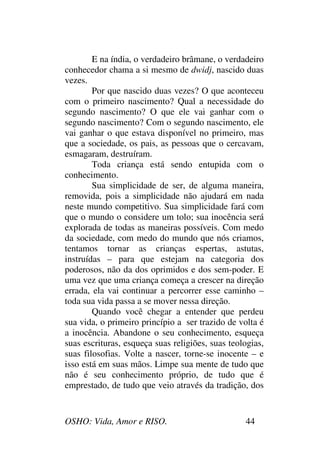 OSHO: Vida, Amor e RISO. 44
E na índia, o verdadeiro brâmane, o verdadeiro
conhecedor chama a si mesmo de dwidj, nascido duas
vezes.
Por que nascido duas vezes? O que aconteceu
com o primeiro nascimento? Qual a necessidade do
segundo nascimento? O que ele vai ganhar com o
segundo nascimento? Com o segundo nascimento, ele
vai ganhar o que estava disponível no primeiro, mas
que a sociedade, os pais, as pessoas que o cercavam,
esmagaram, destruíram.
Toda criança está sendo entupida com o
conhecimento.
Sua simplicidade de ser, de alguma maneira,
removida, pois a simplicidade não ajudará em nada
neste mundo competitivo. Sua simplicidade fará com
que o mundo o considere um tolo; sua inocência será
explorada de todas as maneiras possíveis. Com medo
da sociedade, com medo do mundo que nós criamos,
tentamos tornar as crianças espertas, astutas,
instruídas – para que estejam na categoria dos
poderosos, não da dos oprimidos e dos sem-poder. E
uma vez que uma criança começa a crescer na direção
errada, ela vai continuar a percorrer esse caminho –
toda sua vida passa a se mover nessa direção.
Quando você chegar a entender que perdeu
sua vida, o primeiro princípio a ser trazido de volta é
a inocência. Abandone o seu conhecimento, esqueça
suas escrituras, esqueça suas religiões, suas teologias,
suas filosofias. Volte a nascer, torne-se inocente – e
isso está em suas mãos. Limpe sua mente de tudo que
não é seu conhecimento próprio, de tudo que é
emprestado, de tudo que veio através da tradição, dos
 