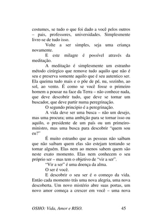 OSHO: Vida, Amor e RISO. 45
costumes, se tudo o que foi dado a você pelos outros
– pais, professores, universidades. Simplesmente
livre-se de tudo isso.
Volte a ser simples, seja uma criança
novamente.
E este milagre é possível através da
meditação.
A meditação é simplesmente um estranho
método cirúrgico que remove tudo aquilo que não é
seu e preserva somente aquilo que é seu autentico ser.
Ela queima tudo mais e o põe de pé, nu, sozinho, ao
sol, ao vento. É como se você fosse o primeiro
homem a pousar na face da Terra – não conhece nada,
que deve descobrir tudo, que deve se tornar um
buscador, que deve partir numa peregrinação.
O segundo principio é a peregrinação.
A vida deve ser uma busca – não um desejo,
mas uma procura; uma ambição para se tornar isso ou
aquilo, o presidente de um país ou um primeiro-
ministro, mas uma busca para descobrir “quem sou
eu?”
É muito estranho que as pessoas não saibam
que não saibam quem elas são estejam tentando se
tornar alguém. Elas nem ao menos sabem quem são
neste exato momento. Elas nem conhecem o seu
próprio ser – mas tem o objetivo de “vir a ser”.
“Vir a ser” é uma doença da alma.
O ser é você.
E descobrir o seu ser é o começo da vida.
Então cada momento trás uma nova alegria, uma nova
descoberta. Um novo mistério abre suas portas, um
novo amor começa a crescer em você – uma nova
 
