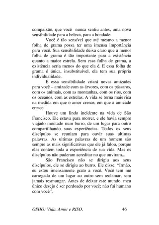 OSHO: Vida, Amor e RISO. 46
compaixão, que você nunca sentiu antes, uma nova
sensibilidade para a beleza, para a bondade.
Você é tão sensível que até mesmo a menor
folha de grama possa ter uma imensa importância
para você. Sua sensibilidade deixa claro que a menor
folha de grama é tão importante para a existência
quanto a maior estrela. Sem essa folha de grama, a
existência seria menos do que ela é. E essa folha de
grama é única, insubstituível, ela tem sua própria
individualidade.
E essa sensibilidade criará novas amizades
para você – amizade com as árvores, com os pássaros,
com os animais, com as montanhas, com os rios, com
os oceanos, com as estrelas. A vida se torna mais rica
na medida em que o amor cresce, em que a amizade
cresce.
Houve um lindo incidente na vida de São
Francisco. Ele estava para morrer, e ele havia sempre
viajado montado num burro, de um lugar para outro
compartilhando suas experiências. Todos os seus
discípulos se reuniam para ouvir suas ultimas
palavras. As ultimas palavras de um homem são
sempre as mais significativas que ele já falou, porque
elas contem toda a experiência de sua vida. Mas os
discípulos não puderam acreditar no que ouviram...
São Francisco não se dirigiu aos seus
discípulos, ele se dirigiu ao burro. Ele disse: “Irmão,
eu estou imensamente grato a você. Você tem me
carregado de um lugar ao outro sem reclamar, sem
jamais resmungar. Antes de deixar este mundo, meu
único desejo é ser perdoado por você; não fui humano
com você”.
 