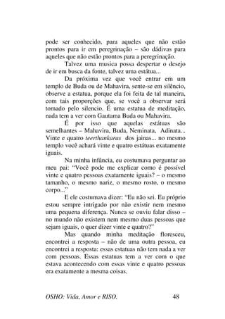 OSHO: Vida, Amor e RISO. 48
pode ser conhecido, para aqueles que não estão
prontos para ir em peregrinação – são dádivas para
aqueles que não estão prontos para a peregrinação.
Talvez uma musica possa despertar o desejo
de ir em busca da fonte, talvez uma estátua...
Da próxima vez que você entrar em um
templo de Buda ou de Mahavira, sente-se em silêncio,
observe a estatua, porque ela foi feita de tal maneira,
com tais proporções que, se você a observar será
tomado pelo silencio. É uma estatua de meditação,
nada tem a ver com Gautama Buda ou Mahavira.
É por isso que aquelas estátuas são
semelhantes – Mahavira, Buda, Neminata, Adinata...
Vinte e quatro teerthankaras dos jainas... no mesmo
templo você achará vinte e quatro estátuas exatamente
iguais.
Na minha infância, eu costumava perguntar ao
meu pai: “Você pode me explicar como é possível
vinte e quatro pessoas exatamente iguais? – o mesmo
tamanho, o mesmo nariz, o mesmo rosto, o mesmo
corpo...”
E ele costumava dizer: “Eu não sei. Eu próprio
estou sempre intrigado por não existir nem mesmo
uma pequena diferença. Nunca se ouviu falar disso –
no mundo não existem nem mesmo duas pessoas que
sejam iguais, o quer dizer vinte e quatro?”
Mas quando minha meditação floresceu,
encontrei a resposta – não de uma outra pessoa, eu
encontrei a resposta: essas estatuas não tem nada a ver
com pessoas. Essas estatuas tem a ver com o que
estava acontecendo com essas vinte e quatro pessoas
era exatamente a mesma coisas.
 