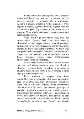 OSHO: Vida, Amor e RISO. 49
E não temos nos preocupado com o exterior;
temos enfatizado que somente o interior deveria
merecer atenção. O exterior não é importante.
Alguém é jovem, alguém é velho, alguém é preto,
alguém é branco, alguém é homem, alguém é mulher
– isso não importa é que dentro, existe um oceano de
silencio. Neste estado oceânico, o corpo assume uma
determinada postura.
Você mesmo já presenciou isso, mas não
estava alerta. Quando está com raiva, você já
observou? – seu corpo assume uma determinada
postura. Na raiva você é incapaz se manter suas mãos
abertas, na raiva você cerra os punhos. Na raiva você
não pode sorrir – ou pode? Com uma certa emoção, o
corpo tem que assumir uma determinada postura.
Essas pequenas coisas estão profundamente
relacionadas com a interioridade.
Assim estas estatuas são feitas de tal maneira
que , se você simplesmente se senta em silencio e
observa , e então fecha os olhos, o negativo da
imagem entra em seu corpo e você começa a sentir
algo que nunca sentiu antes.
Essas estátuas e templos não foram
construídos para se adoração, eles foram construídos
para se experienciar. São laboratórios científicos.
Nada tem a ver com religião. Uma determinada
ciência secreta foi usada, por séculos, para que as
gerações seguintes entrassem em contato com as
experiências das gerações anteriores – não através de
livros, não através de palavras, mas através de algo
que vai mais fundo – através do seu silêncio, através
da meditação, através da paz. Quando seu silencio
 