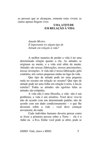 OSHO: Vida, Amor e RISO. 5
as pessoas que as alcançam, somente estas vivem; as
outras apenas fingem viver.
UMA ATITUDE
EM RELAÇÃO À VIDA
Amado Mestre,
É importante ter algum tipo de
Atitude em relação à vida?
A melhor maneira de perder a vida é ter uma
determinada relação quanto a ela. As atitudes se
originam na mente, e a vida está além da mente.
Atitudes são nossas fabricações, nossos preconceitos,
nossas invenções. A vida não é nossa fabricação; pelo
contrário, nós somos pequenas ondas no lago da vida.
Que tipo de atitude pode ter uma pequena
onda no oceano em relação ao oceano? Que tipo de
atitude pode ter uma folha em relação à terra, à luz,às
estrelas? Todas as atitudes são egoístas tidas as
atitudes são estúpidas.
A vida não é uma filosofia, a vida não é um
problema; a vida é um mistério. Você deve vive-la
não de acordo com um determinado padrão, não de
acordo com um dado condicionamento – o que lhe
disseram sobre a vida – você deve começar
novamente, do nada.
Cada indivíduo humano deveria pensar como
se fosse a primeira pessoa sobre a Terra – ele é o
Adão ou a Eva. Então você pode se abrir, pode se
 