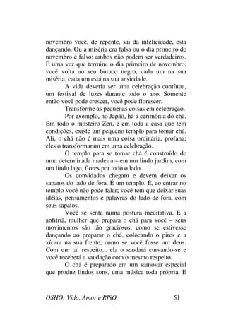 OSHO: Vida, Amor e RISO. 51
novembro você, de repente, sai da infelicidade, esta
dançando. Ou a miséria era falsa ou o dia primeiro de
novembro é falso; ambos não podem ser verdadeiros.
E uma vez que termine o dia primeiro de novembro,
você volta ao seu buraco negro, cada um na sua
miséria, cada um está na sua ansiedade.
A vida deveria ser uma celebração contínua,
um festival de luzes durante todo o ano. Somente
então você pode crescer, você pode florescer.
Transforme as pequenas coisas em celebração.
Por exemplo, no Japão, há a cerimônia do chá.
Em todo o mosteiro Zen, e em toda a casa que tem
condições, existe um pequeno templo para tomar chá.
Ali, o chá não é mais uma coisa ordinária, profana;
eles o transformaram em uma celebração.
O templo para se tomar chá é construído de
uma determinada madeira – em um lindo jardim, com
um lindo lago, flores por todo o lado...
Os convidados chegam e devem deixar os
sapatos do lado de fora. É um templo. E, ao entrar no
templo você não pode falar; você tem que deixar suas
idéias, pensamentos e palavras do lado de fora, com
seus sapatos.
Você se senta numa postura meditativa. E a
anfitriã, mulher que prepara o chá para você – seus
movimentos são tão graciosos, como se estivesse
dançando ao preparar o chá, colocando o pires e a
xícara na sua frente, como se você fosse um deus.
Com um tal respeito... ela o saudará curvando-se e
você receberá a saudação com o mesmo respeito.
O chá é preparado em um samovar especial
que produz lindos sons, uma música toda própria. E
 