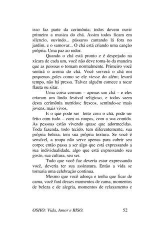 OSHO: Vida, Amor e RISO. 52
isso faz parte da cerimônia; todos devem ouvir
primeiro a musica do chá. Assim todos ficam em
silencio, ouvindo... pássaros cantando lá fora no
jardim, e o samovar... O chá está criando uma canção
própria. Uma paz ao redor.
Quando o chá está pronto e é despejado na
xícara de cada um, você não deve toma-lo da maneira
que as pessoas o tomam normalmente. Primeiro você
sentirá o aroma do chá. Você sorverá o chá em
pequenos goles como se ele viesse do além; levará
tempo, não há pressa. Talvez alguém comece a tocar
flauta ou sitar.
Uma coisa comum – apenas um chá – e eles
criaram um lindo festival religioso, e todos saem
desta cerimônia nutridos; frescos, sentindo-se mais
jovens, mais vivos.
E o que pode ser feito com o chá, pode ser
feito com tudo – com as roupas, com a sua comida.
As pessoas estão vivendo quase que adormecidas.
Toda fazenda, todo tecido, tem diferentemente, sua
própria beleza, tem sua própria textura. Se você é
sensível, a roupa não serve apenas para cobrir seu
corpo; então passa a ser algo que está expressando a
sua individualidade, algo que está expressando seu
gosto, sua cultura, seu ser.
Tudo que você faz deveria estar expressando
você, deveria ter sua assinatura. Então a vida se
tornaria uma celebração continua.
Mesmo que você adoeça e tenha que ficar de
cama, você fará desses momentos de cama, momentos
de beleza e de alegria, momentos de relaxamento e
 