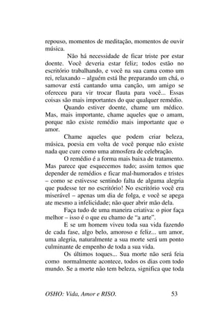 OSHO: Vida, Amor e RISO. 53
repouso, momentos de meditação, momentos de ouvir
música.
Não há necessidade de ficar triste por estar
doente. Você deveria estar feliz; todos estão no
escritório trabalhando, e você na sua cama como um
rei, relaxando – alguém está lhe preparando um chá, o
samovar está cantando uma canção, um amigo se
ofereceu para vir trocar flauta para você... Essas
coisas são mais importantes do que qualquer remédio.
Quando estiver doente, chame um médico.
Mas, mais importante, chame aqueles que o amam,
porque não existe remédio mais importante que o
amor.
Chame aqueles que podem criar beleza,
música, poesia em volta de você porque não existe
nada que cure como uma atmosfera de celebração.
O remédio é a forma mais baixa de tratamento.
Mas parece que esquecemos tudo; assim temos que
depender de remédios e ficar mal-humorados e tristes
– como se estivesse sentindo falta de alguma alegria
que pudesse ter no escritório! No escritório você era
miserável – apenas um dia de folga, e você se apega
ate mesmo a infelicidade; não quer abrir mão dela.
Faça tudo de uma maneira criativa: o pior faça
melhor – isso é o que eu chamo de “a arte”.
E se um homem viveu toda sua vida fazendo
de cada fase, algo belo, amoroso e feliz... um amor,
uma alegria, naturalmente a sua morte será um ponto
culminante de empenho de toda a sua vida.
Os últimos toques... Sua morte não será feia
como normalmente acontece, todos os dias com todo
mundo. Se a morte não tem beleza, significa que toda
 