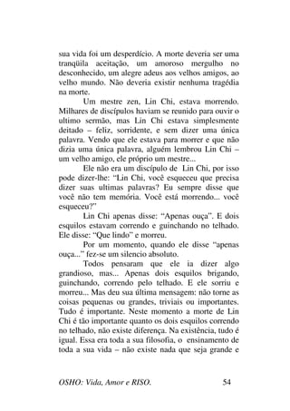 OSHO: Vida, Amor e RISO. 54
sua vida foi um desperdício. A morte deveria ser uma
tranqüila aceitação, um amoroso mergulho no
desconhecido, um alegre adeus aos velhos amigos, ao
velho mundo. Não deveria existir nenhuma tragédia
na morte.
Um mestre zen, Lin Chi, estava morrendo.
Milhares de discípulos haviam se reunido para ouvir o
ultimo sermão, mas Lin Chi estava simplesmente
deitado – feliz, sorridente, e sem dizer uma única
palavra. Vendo que ele estava para morrer e que não
dizia uma única palavra, alguém lembrou Lin Chi –
um velho amigo, ele próprio um mestre...
Ele não era um discípulo de Lin Chi, por isso
pode dizer-lhe: “Lin Chi, você esqueceu que precisa
dizer suas ultimas palavras? Eu sempre disse que
você não tem memória. Você está morrendo... você
esqueceu?”
Lin Chi apenas disse: “Apenas ouça”. E dois
esquilos estavam correndo e guinchando no telhado.
Ele disse: “Que lindo” e morreu.
Por um momento, quando ele disse “apenas
ouça...” fez-se um silencio absoluto.
Todos pensaram que ele ia dizer algo
grandioso, mas... Apenas dois esquilos brigando,
guinchando, correndo pelo telhado. E ele sorriu e
morreu... Mas deu sua última mensagem: não torne as
coisas pequenas ou grandes, triviais ou importantes.
Tudo é importante. Neste momento a morte de Lin
Chi é tão importante quanto os dois esquilos correndo
no telhado, não existe diferença. Na existência, tudo é
igual. Essa era toda a sua filosofia, o ensinamento de
toda a sua vida – não existe nada que seja grande e
 