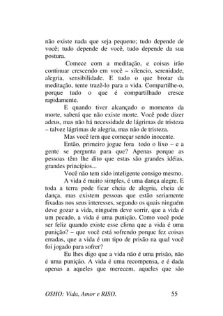 OSHO: Vida, Amor e RISO. 55
não existe nada que seja pequeno; tudo depende de
você; tudo depende de você, tudo depende da sua
postura.
Comece com a meditação, e coisas irão
continuar crescendo em você – silencio, serenidade,
alegria, sensibilidade. E tudo o que brotar da
meditação, tente trazê-lo para a vida. Compartilhe-o,
porque tudo o que é compartilhado cresce
rapidamente.
E quando tiver alcançado o momento da
morte, saberá que não existe morte. Você pode dizer
adeus, mas não há necessidade de lágrimas de tristeza
– talvez lágrimas de alegria, mas não de tristeza.
Mas você tem que começar sendo inocente.
Então, primeiro jogue fora todo o lixo – e a
gente se pergunta para que? Apenas porque as
pessoas têm lhe dito que estas são grandes idéias,
grandes princípios...
Você não tem sido inteligente consigo mesmo.
A vida é muito simples, é uma dança alegre. E
toda a terra pode ficar cheia de alegria, cheia de
dança, mas existem pessoas que estão seriamente
fixadas nos seus interesses, segundo os quais ninguém
deve gozar a vida, ninguém deve sorrir, que a vida é
um pecado, a vida é uma punição. Como você pode
ser feliz quando existe esse clima que a vida é uma
punição? – que você está sofrendo porque fez coisas
erradas, que a vida é um tipo de prisão na qual você
foi jogado para sofrer?
Eu lhes digo que a vida não é uma prisão, não
é uma punição. A vida é uma recompensa, e é dada
apenas a aqueles que merecem, aqueles que são
 