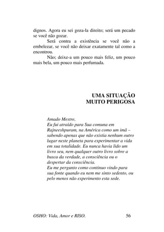 OSHO: Vida, Amor e RISO. 56
dignos. Agora eu sei goza-la direito; será um pecado
se você não gozar.
Será contra a existência se você não a
embelezar, se você não deixar exatamente tal como a
encontrou.
Não; deixe-a um pouco mais feliz, um pouco
mais bela, um pouco mais perfumada.
UMA SITUAÇÃO
MUITO PERIGOSA
Amado Mestre,
Eu fui atraído para Sua comuna em
Rajneeshpuram, na América como um imã –
sabendo apenas que não existia nenhum outro
lugar neste planeta para experimentar a vida
em sua totalidade. Eu nunca havia lido um
livro seu, nem qualquer outro livro sobre a
busca da verdade, a consciência ou o
despertar da consciência.
Eu me pergunto como continuo vindo para
sua fonte quando eu nem me sinto sedento, ou
pelo menos não experimento esta sede.
 