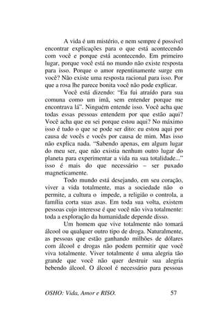 OSHO: Vida, Amor e RISO. 57
A vida é um mistério, e nem sempre é possível
encontrar explicações para o que está acontecendo
com você e porque está acontecendo. Em primeiro
lugar, porque você está no mundo não existe resposta
para isso. Porque o amor repentinamente surge em
você? Não existe uma resposta racional para isso. Por
que a rosa lhe parece bonita você não pode explicar.
Você está dizendo: “Eu fui atraído para sua
comuna como um imã, sem entender porque me
encontrava lá”. Ninguém entende isso. Você acha que
todas essas pessoas entendem por que estão aqui?
Você acha que eu sei porque estou aqui? No máximo
isso é tudo o que se pode ser dito: eu estou aqui por
causa de vocês e vocês por causa de mim. Mas isso
não explica nada. “Sabendo apenas, em algum lugar
do meu ser, que não existia nenhum outro lugar do
planeta para experimentar a vida na sua totalidade...”
isso é mais do que necessário – ser puxado
magneticamente.
Todo mundo está desejando, em seu coração,
viver a vida totalmente, mas a sociedade não o
permite, a cultura o impede, a religião o controla, a
família corta suas asas. Em toda sua volta, existem
pessoas cujo interesse é que você não viva totalmente:
toda a exploração da humanidade depende disso.
Um homem que vive totalmente não tomará
álcool ou qualquer outro tipo de droga. Naturalmente,
as pessoas que estão ganhando milhões de dólares
com álcool e drogas não podem permitir que você
viva totalmente. Viver totalmente é uma alegria tão
grande que você não quer destruir sua alegria
bebendo álcool. O álcool é necessário para pessoas
 