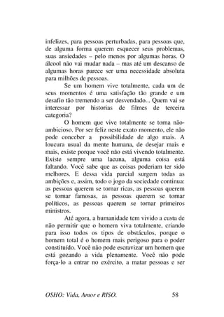 OSHO: Vida, Amor e RISO. 58
infelizes, para pessoas perturbadas, para pessoas que,
de alguma forma querem esquecer seus problemas,
suas ansiedades – pelo menos por algumas horas. O
álcool não vai mudar nada – mas até um descanso de
algumas horas parece ser uma necessidade absoluta
para milhões de pessoas.
Se um homem vive totalmente, cada um de
seus momentos é uma satisfação tão grande e um
desafio tão tremendo a ser desvendado... Quem vai se
interessar por historias de filmes de terceira
categoria?
O homem que vive totalmente se torna não-
ambicioso. Por ser feliz neste exato momento, ele não
pode conceber a possibilidade de algo mais. A
loucura usual da mente humana, de desejar mais e
mais, existe porque você não está vivendo totalmente.
Existe sempre uma lacuna, alguma coisa está
faltando. Você sabe que as coisas poderiam ter sido
melhores. E dessa vida parcial surgem todas as
ambições e, assim, todo o jogo da sociedade continua:
as pessoas querem se tornar ricas, as pessoas querem
se tornar famosas, as pessoas querem se tornar
políticos, as pessoas querem se tornar primeiros
ministros.
Até agora, a humanidade tem vivido a custa de
não permitir que o homem viva totalmente, criando
para isso todos os tipos de obstáculos, porque o
homem total é o homem mais perigoso para o poder
constituído. Você não pode escravizar um homem que
está gozando a vida plenamente. Você não pode
força-lo a entrar no exército, a matar pessoas e ser
 