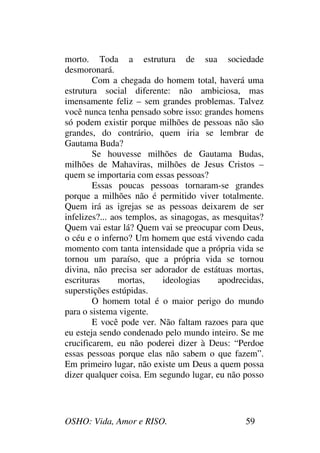 OSHO: Vida, Amor e RISO. 59
morto. Toda a estrutura de sua sociedade
desmoronará.
Com a chegada do homem total, haverá uma
estrutura social diferente: não ambiciosa, mas
imensamente feliz – sem grandes problemas. Talvez
você nunca tenha pensado sobre isso: grandes homens
só podem existir porque milhões de pessoas não são
grandes, do contrário, quem iria se lembrar de
Gautama Buda?
Se houvesse milhões de Gautama Budas,
milhões de Mahaviras, milhões de Jesus Cristos –
quem se importaria com essas pessoas?
Essas poucas pessoas tornaram-se grandes
porque a milhões não é permitido viver totalmente.
Quem irá as igrejas se as pessoas deixarem de ser
infelizes?... aos templos, as sinagogas, as mesquitas?
Quem vai estar lá? Quem vai se preocupar com Deus,
o céu e o inferno? Um homem que está vivendo cada
momento com tanta intensidade que a própria vida se
tornou um paraíso, que a própria vida se tornou
divina, não precisa ser adorador de estátuas mortas,
escrituras mortas, ideologias apodrecidas,
superstições estúpidas.
O homem total é o maior perigo do mundo
para o sistema vigente.
E você pode ver. Não faltam razoes para que
eu esteja sendo condenado pelo mundo inteiro. Se me
crucificarem, eu não poderei dizer à Deus: “Perdoe
essas pessoas porque elas não sabem o que fazem”.
Em primeiro lugar, não existe um Deus a quem possa
dizer qualquer coisa. Em segundo lugar, eu não posso
 