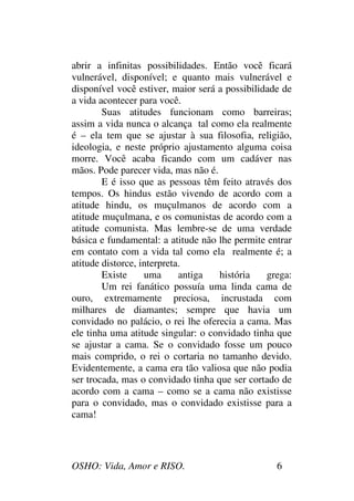 OSHO: Vida, Amor e RISO. 6
abrir a infinitas possibilidades. Então você ficará
vulnerável, disponível; e quanto mais vulnerável e
disponível você estiver, maior será a possibilidade de
a vida acontecer para você.
Suas atitudes funcionam como barreiras;
assim a vida nunca o alcança tal como ela realmente
é – ela tem que se ajustar à sua filosofia, religião,
ideologia, e neste próprio ajustamento alguma coisa
morre. Você acaba ficando com um cadáver nas
mãos. Pode parecer vida, mas não é.
E é isso que as pessoas têm feito através dos
tempos. Os hindus estão vivendo de acordo com a
atitude hindu, os muçulmanos de acordo com a
atitude muçulmana, e os comunistas de acordo com a
atitude comunista. Mas lembre-se de uma verdade
básica e fundamental: a atitude não lhe permite entrar
em contato com a vida tal como ela realmente é; a
atitude distorce, interpreta.
Existe uma antiga história grega:
Um rei fanático possuía uma linda cama de
ouro, extremamente preciosa, incrustada com
milhares de diamantes; sempre que havia um
convidado no palácio, o rei lhe oferecia a cama. Mas
ele tinha uma atitude singular: o convidado tinha que
se ajustar a cama. Se o convidado fosse um pouco
mais comprido, o rei o cortaria no tamanho devido.
Evidentemente, a cama era tão valiosa que não podia
ser trocada, mas o convidado tinha que ser cortado de
acordo com a cama – como se a cama não existisse
para o convidado, mas o convidado existisse para a
cama!
 