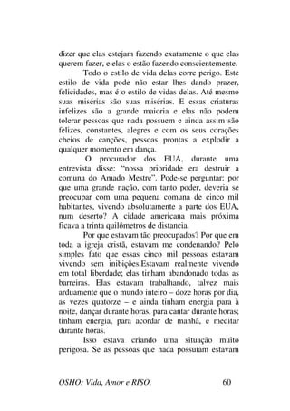 OSHO: Vida, Amor e RISO. 60
dizer que elas estejam fazendo exatamente o que elas
querem fazer, e elas o estão fazendo conscientemente.
Todo o estilo de vida delas corre perigo. Este
estilo de vida pode não estar lhes dando prazer,
felicidades, mas é o estilo de vidas delas. Até mesmo
suas misérias são suas misérias. E essas criaturas
infelizes são a grande maioria e elas não podem
tolerar pessoas que nada possuem e ainda assim são
felizes, constantes, alegres e com os seus corações
cheios de canções, pessoas prontas a explodir a
qualquer momento em dança.
O procurador dos EUA, durante uma
entrevista disse: “nossa prioridade era destruir a
comuna do Amado Mestre”. Pode-se perguntar: por
que uma grande nação, com tanto poder, deveria se
preocupar com uma pequena comuna de cinco mil
habitantes, vivendo absolutamente a parte dos EUA,
num deserto? A cidade americana mais próxima
ficava a trinta quilômetros de distancia.
Por que estavam tão preocupados? Por que em
toda a igreja cristã, estavam me condenando? Pelo
simples fato que essas cinco mil pessoas estavam
vivendo sem inibições.Estavam realmente vivendo
em total liberdade; elas tinham abandonado todas as
barreiras. Elas estavam trabalhando, talvez mais
arduamente que o mundo inteiro – doze horas por dia,
as vezes quatorze – e ainda tinham energia para à
noite, dançar durante horas, para cantar durante horas;
tinham energia, para acordar de manhã, e meditar
durante horas.
Isso estava criando uma situação muito
perigosa. Se as pessoas que nada possuíam estavam
 