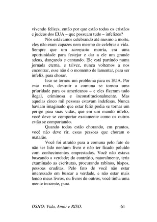 OSHO: Vida, Amor e RISO. 61
vivendo felizes, então por que estão todos os cristãos
e judeus dos EUA – que possuam tudo – infelizes?
Nós estávamos celebrando até mesmo a morte,
eles não eram capazes nem mesmo de celebrar a vida.
Sempre que um sannyasin morria, era uma
oportunidade para festejar e dar a ele um grande
adeus, dançando e cantando. Ele está partindo numa
jornada eterna, e talvez, nunca voltemos a nos
encontrar, esse não é o momento de lamentar, para ser
infeliz, para chorar.
Isso se tornou um problema para os EUA. Por
essa razão, destruir a comuna se tornou uma
prioridade para os americanos – e eles fizeram tudo
ilegal, criminosa e inconstitucionalmente. Mas
aquelas cinco mil pessoas estavam indefesas. Nunca
haviam imaginado que estar feliz podia se tornar um
perigo para suas vidas, que em um mundo infeliz,
você deve se comportar exatamente como os outros
estão se comportando.
Quando todos estão chorando, em prantos,
você não deve rir, essas pessoas que choram o
matarão.
Você foi atraído para a comuna pelo fato de
não ter lido nenhum livro e não ter ficado poluído
com conhecimentos emprestados. Você não estava
buscando a verdade; do contrário, naturalmente, teria
examinado as escrituras, procurando rabinos, bispos,
pessoas eruditas. Pelo fato de você não estar
interessado em buscar a verdade, e não estar mais
lendo meus livros, ou livros de outros, você tinha uma
mente inocente, pura.
 