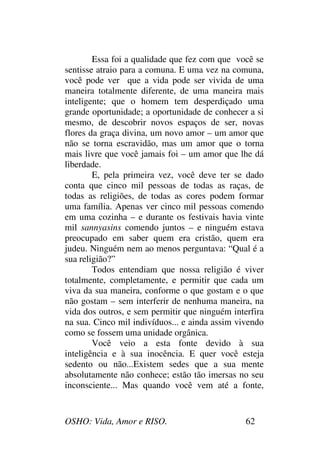 OSHO: Vida, Amor e RISO. 62
Essa foi a qualidade que fez com que você se
sentisse atraio para a comuna. E uma vez na comuna,
você pode ver que a vida pode ser vivida de uma
maneira totalmente diferente, de uma maneira mais
inteligente; que o homem tem desperdiçado uma
grande oportunidade; a oportunidade de conhecer a si
mesmo, de descobrir novos espaços de ser, novas
flores da graça divina, um novo amor – um amor que
não se torna escravidão, mas um amor que o torna
mais livre que você jamais foi – um amor que lhe dá
liberdade.
E, pela primeira vez, você deve ter se dado
conta que cinco mil pessoas de todas as raças, de
todas as religiões, de todas as cores podem formar
uma família. Apenas ver cinco mil pessoas comendo
em uma cozinha – e durante os festivais havia vinte
mil sannyasins comendo juntos – e ninguém estava
preocupado em saber quem era cristão, quem era
judeu. Ninguém nem ao menos perguntava: “Qual é a
sua religião?”
Todos entendiam que nossa religião é viver
totalmente, completamente, e permitir que cada um
viva da sua maneira, conforme o que gostam e o que
não gostam – sem interferir de nenhuma maneira, na
vida dos outros, e sem permitir que ninguém interfira
na sua. Cinco mil indivíduos... e ainda assim vivendo
como se fossem uma unidade orgânica.
Você veio a esta fonte devido à sua
inteligência e à sua inocência. E quer você esteja
sedento ou não...Existem sedes que a sua mente
absolutamente não conhece; estão tão imersas no seu
inconsciente... Mas quando você vem até a fonte,
 