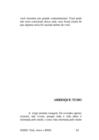 OSHO: Vida, Amor e RISO. 63
você encontra um grande contentamento. Você pode
não estar consciente dessa sede, mas ficará ciente de
que alguma coisa foi saciada dentro de você.
ARRISQUE TUDO
A exige enorme coragem. Os covardes apenas
existem, não vivem, porque toda a vida deles é
orientada pelo medo, e uma vida orientada pelo medo
 