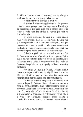 OSHO: Vida, Amor e RISO. 65
A vida é um momento constante, nunca chega a
qualquer fim; é por isso que a vida é eterna.
A morte tem um começo e um fim.
A morte é uma concepção errada. As pessoas
criam a morte porque anseiam segurança. É o desejo
de segurança e proteção que cria a morte, que o faz
temer a vida, que lhe obriga a excitar penetrar no
desconhecido.
O único elemento da vida é o risco; quanto
mais você arrisca, mais você está vivo. E, uma vez
que compreenda isso – não por desespero, não por
impotência, mas a partir de uma consciência
meditativa – uma vez que compreenda isso, você fica
arrebatado pela absoluta beleza da possibilidade.
O homem pode receber com desespero o fato
de ficar sem lar, mas aí perde-se todo o ponto. Foi aí
que o existencialismo perdeu o ponto da questão. Eles
chegaram muito perto; a verdade estava logo adiante.
Estavam tão próximos como qualquer Buda, mas aí se
perderam.
Ao invés de ficarem felizes, ficaram muito,
muito tristes por a vida não ter significado, por a vida
não ter objetivo, por a vida não ter segurança.
Ficaram muito embalados; isso era perturbador.
Os Budas também chegaram a essa conclusão,
mas em lugar de ficarem tristes, eles deram um salto
para o conhecimento. Eles ultrapassaram todas as
barreiras. Aceitaram isso como a vida. Aceitaram que
isso faz parte da própria natureza da vida; não faz
sentido sentir-se frustrado. E entenderam como é belo
a vida ser insegura, porque então existe a
possibilidade de explorar, de inventar, de se deparar
 