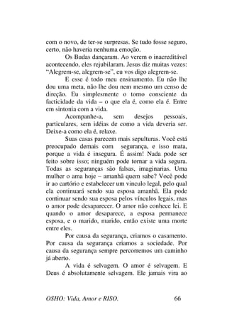 OSHO: Vida, Amor e RISO. 66
com o novo, de ter-se surpresas. Se tudo fosse seguro,
certo, não haveria nenhuma emoção.
Os Budas dançaram. Ao verem o inacreditável
acontecendo, eles rejubilaram. Jesus diz muitas vezes:
“Alegrem-se, alegrem-se”, eu vos digo alegrem-se.
E esse é todo meu ensinamento. Eu não lhe
dou uma meta, não lhe dou nem mesmo um censo de
direção. Eu simplesmente o torno consciente da
facticidade da vida – o que ela é, como ela é. Entre
em sintonia com a vida.
Acompanhe-a, sem desejos pessoais,
particulares, sem idéias de como a vida deveria ser.
Deixe-a como ela é, relaxe.
Suas casas parecem mais sepulturas. Você está
preocupado demais com segurança, e isso mata,
porque a vida é insegura. É assim! Nada pode ser
feito sobre isso; ninguém pode tornar a vida segura.
Todas as seguranças são falsas, imaginarias. Uma
mulher o ama hoje – amanhã quem sabe? Você pode
ir ao cartório e estabelecer um vinculo legal, pelo qual
ela continuará sendo sua esposa amanhã. Ela pode
continuar sendo sua esposa pelos vínculos legais, mas
o amor pode desaparecer. O amor não conhece lei. E
quando o amor desaparece, a esposa permanece
esposa, e o marido, marido, então existe uma morte
entre eles.
Por causa da segurança, criamos o casamento.
Por causa da segurança criamos a sociedade. Por
causa da segurança sempre percorremos um caminho
já aberto.
A vida é selvagem. O amor é selvagem. E
Deus é absolutamente selvagem. Ele jamais vira ao
 
