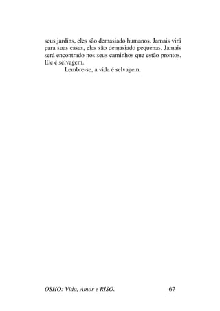 OSHO: Vida, Amor e RISO. 67
seus jardins, eles são demasiado humanos. Jamais virá
para suas casas, elas são demasiado pequenas. Jamais
será encontrado nos seus caminhos que estão prontos.
Ele é selvagem.
Lembre-se, a vida é selvagem.
 
