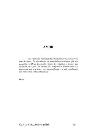 OSHO: Vida, Amor e RISO. 68
AMOR
“Eu chamo de materialista o homem que não conhece a
arte de amar. Eu não chamo de materialista o homem que não
acredita em Deus. E eu não chamo de religioso o homem que
acredita em Deus. Eu chamo de religioso o homem que está
crescendo em seu amor, em sua confiança – e vai espalhando
seu êxtase por toda a existência”.
Osho
 