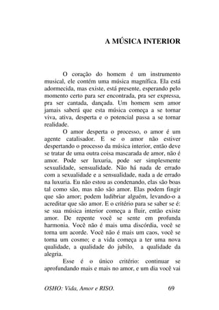 OSHO: Vida, Amor e RISO. 69
A MÚSICA INTERIOR
O coração do homem é um instrumento
musical, ele contém uma música magnífica. Ela está
adormecida, mas existe, está presente, esperando pelo
momento certo para ser encontrada, pra ser expressa,
pra ser cantada, dançada. Um homem sem amor
jamais saberá que esta música começa a se tornar
viva, ativa, desperta e o potencial passa a se tornar
realidade.
O amor desperta o processo, o amor é um
agente catalisador. E se o amor não estiver
despertando o processo da música interior, então deve
se tratar de uma outra coisa mascarada de amor, não é
amor. Pode ser luxuria, pode ser simplesmente
sexualidade, sensualidade. Não há nada de errado
com a sexualidade e a sensualidade, nada a de errado
na luxuria. Eu não estou as condenando, elas são boas
tal como são, mas não são amor. Elas podem fingir
que são amor; podem ludibriar alguém, levando-o a
acreditar que são amor. E o critério para se saber se é:
se sua música interior começa a fluir, então existe
amor. De repente você se sente em profunda
harmonia. Você não é mais uma discórdia, você se
torna um acorde. Você não é mais um caos, você se
torna um cosmo; e a vida começa a ter uma nova
qualidade, a qualidade do jubilo, a qualidade da
alegria.
Esse é o único critério: continuar se
aprofundando mais e mais no amor, e um dia você vai
 