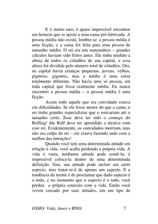 OSHO: Vida, Amor e RISO. 7
E é muito raro, é quase impossível encontrar
um homem que se ajuste a uma cama pré-fabricada. A
pessoa média não existe, lembre-se: a pessoa média é
uma ficção, e a cama foi feita para uma pessoa de
tamanho médio. O rei era um matemático – grandes
cálculos haviam sido feitos antes. Ele tinha medido a
altura de todos os cidadãos de sua capital, e essa
altura foi dividida pelo número total de cidadãos. Ora,
na capital havia crianças pequenas, jovens, velhos,
pigmeus, gigantes, mas a média é uma coisa
totalmente diferente. Não havia uma só pessoa, em
toda capital que fosse realmente média. Eu nunca
encontrei a pessoa média – a pessoa média é uma
ficção.
Assim todo aquele que era convidado estava
em dificuldades. Se ele fosse menor do que a cama, o
rei tinha grandes especialistas que o esticariam até o
tamanho certo. Esse deve ter sido o começo do
Rolfing! Ida Rolf deve ter aprendido a técnica com
esse rei. Evidentemente, os convidados morriam, mas
não era culpa do rei – ele estava fazendo tudo com a
melhor das intenções!
Quando você tem uma determinada atitude em
relação à vida, você acaba perdendo a própria vida. A
vida é vasta, nenhuma atitude pode contê-la; é
impossível coloca-la dentro de uma determinada
definição. Sim, sua atitude pode incluir um certo
aspecto, mas tratar-se-á de apenas um aspecto. E a
tendência da mente é de proclamar que dado aspecto é
o todo, e no momento que o aspecto é o todo, você
perdeu a própria conexão com a vida. Então você
vivera cercado por suas atitudes, em um tipo de
 