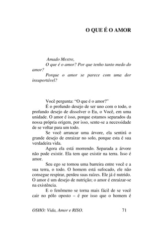 OSHO: Vida, Amor e RISO. 71
O QUE É O AMOR
Amado Mestre,
O que é o amor? Por que tenho tanto medo do
amor?
Porque o amor se parece com uma dor
insuportável?
Você pergunta: “O que é o amor?”
É o profundo desejo de ser uno com o todo, o
profundo desejo de dissolver o Eu, o Você, em uma
unidade. O amor é isso, porque estamos separados da
nossa própria origem, por isso, sente-se a necessidade
de se voltar para um todo.
Se você arrancar uma árvore, ela sentirá o
grande desejo de enraizar no solo, porque esta é sua
verdadeira vida.
Agora ela está morrendo. Separada a árvore
não pode existir. Ela tem que existir na terra. Isso é
amor.
Seu ego se tornou uma barreira entre você e a
sua terra, o todo. O homem está sufocado, ele não
consegue respirar, perdeu suas raízes. Ele já é nutrido.
O amor é um desejo de nutrição; o amor é enraizar-se
na existência.
E o fenômeno se torna mais fácil de se você
cair no pólo oposto – é por isso que o homem é
 