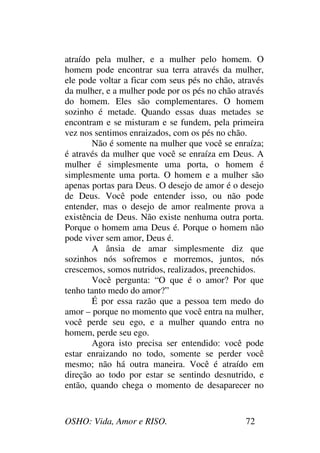 OSHO: Vida, Amor e RISO. 72
atraído pela mulher, e a mulher pelo homem. O
homem pode encontrar sua terra através da mulher,
ele pode voltar a ficar com seus pés no chão, através
da mulher, e a mulher pode por os pés no chão através
do homem. Eles são complementares. O homem
sozinho é metade. Quando essas duas metades se
encontram e se misturam e se fundem, pela primeira
vez nos sentimos enraizados, com os pés no chão.
Não é somente na mulher que você se enraíza;
é através da mulher que você se enraíza em Deus. A
mulher é simplesmente uma porta, o homem é
simplesmente uma porta. O homem e a mulher são
apenas portas para Deus. O desejo de amor é o desejo
de Deus. Você pode entender isso, ou não pode
entender, mas o desejo de amor realmente prova a
existência de Deus. Não existe nenhuma outra porta.
Porque o homem ama Deus é. Porque o homem não
pode viver sem amor, Deus é.
A ânsia de amar simplesmente diz que
sozinhos nós sofremos e morremos, juntos, nós
crescemos, somos nutridos, realizados, preenchidos.
Você pergunta: “O que é o amor? Por que
tenho tanto medo do amor?”
É por essa razão que a pessoa tem medo do
amor – porque no momento que você entra na mulher,
você perde seu ego, e a mulher quando entra no
homem, perde seu ego.
Agora isto precisa ser entendido: você pode
estar enraizando no todo, somente se perder você
mesmo; não há outra maneira. Você é atraído em
direção ao todo por estar se sentindo desnutrido, e
então, quando chega o momento de desaparecer no
 