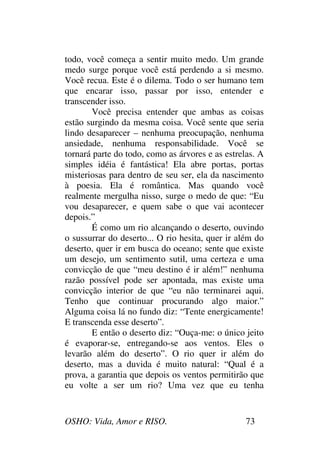 OSHO: Vida, Amor e RISO. 73
todo, você começa a sentir muito medo. Um grande
medo surge porque você está perdendo a si mesmo.
Você recua. Este é o dilema. Todo o ser humano tem
que encarar isso, passar por isso, entender e
transcender isso.
Você precisa entender que ambas as coisas
estão surgindo da mesma coisa. Você sente que seria
lindo desaparecer – nenhuma preocupação, nenhuma
ansiedade, nenhuma responsabilidade. Você se
tornará parte do todo, como as árvores e as estrelas. A
simples idéia é fantástica! Ela abre portas, portas
misteriosas para dentro de seu ser, ela da nascimento
à poesia. Ela é romântica. Mas quando você
realmente mergulha nisso, surge o medo de que: “Eu
vou desaparecer, e quem sabe o que vai acontecer
depois.”
É como um rio alcançando o deserto, ouvindo
o sussurrar do deserto... O rio hesita, quer ir além do
deserto, quer ir em busca do oceano; sente que existe
um desejo, um sentimento sutil, uma certeza e uma
convicção de que “meu destino é ir além!” nenhuma
razão possível pode ser apontada, mas existe uma
convicção interior de que “eu não terminarei aqui.
Tenho que continuar procurando algo maior.”
Alguma coisa lá no fundo diz: “Tente energicamente!
E transcenda esse deserto”.
E então o deserto diz: “Ouça-me: o único jeito
é evaporar-se, entregando-se aos ventos. Eles o
levarão além do deserto”. O rio quer ir além do
deserto, mas a duvida é muito natural: “Qual é a
prova, a garantia que depois os ventos permitirão que
eu volte a ser um rio? Uma vez que eu tenha
 