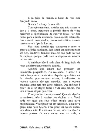 OSHO: Vida, Amor e RISO. 77
E na brisa da manhã, o botão de rosa está
dançando ao sol.
O amor é a dança da sua vida.
Conseqüentemente, aqueles que não sabem o
que é o amor, perderam a própria dança da vida;
perderam a oportunidade de cultivar rosas. Por esta
razão, para a mente mundana, para a mente calculista,
para a mente computador, para o matemático, o amor
parece ser um tipo de loucura.
Mas, para aqueles que conhecem o amor, o
amor é a única sanidade. Sem amor um homem pode
ser rico, saudável, famoso; mas ele não pode ser são
de espírito, porque nada sabe a respeito de valores
intrínsecos.
A sanidade não é nada alem da fragrância de
rosas desabrochando em seu coração.
Aqueles que amam não precisam de
tratamento psiquiátrico. Na realidade, o amor é a
maior força curativa da vida. Aqueles que deixaram
de vive-lo, permanecem vazios, irrealizados. A
loucura comum não tem métodos, mas a loucura
chamada amor tem um certo método. Que método é
esse? Ele o faz alegre, torna a vida uma canção, trás
uma imensa alegria para você.
Você já observou as pessoas? Quando alguém
se apaixona, não é preciso que declare isso. Você
pode ver quer em seus olhos surgiu uma nova
profundidade. Você pode ver em seu rosto, uma nova
graça, uma nova beleza. Você pode ver no seu andar,
uma dança sutil. É a mesma pessoa, toda via não é a
mesma pessoa. O amor entrou em sua vida, a
 