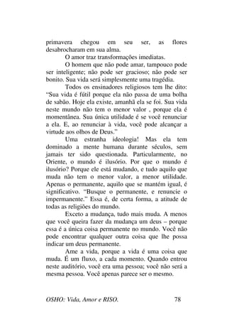OSHO: Vida, Amor e RISO. 78
primavera chegou em seu ser, as flores
desabrocharam em sua alma.
O amor traz transformações imediatas.
O homem que não pode amar, tampouco pode
ser inteligente; não pode ser gracioso; não pode ser
bonito. Sua vida será simplesmente uma tragédia.
Todos os ensinadores religiosos tem lhe dito:
“Sua vida é fútil porque ela não passa de uma bolha
de sabão. Hoje ela existe, amanhã ela se foi. Sua vida
neste mundo não tem o menor valor , porque ela é
momentânea. Sua única utilidade é se você renunciar
a ela. E, ao renunciar à vida, você pode alcançar a
virtude aos olhos de Deus.”
Uma estranha ideologia! Mas ela tem
dominado a mente humana durante séculos, sem
jamais ter sido questionada. Particularmente, no
Oriente, o mundo é ilusório. Por que o mundo é
ilusório? Porque ele está mudando, e tudo aquilo que
muda não tem o menor valor, a menor utilidade.
Apenas o permanente, aquilo que se mantém igual, é
significativo. “Busque o permanente, e renuncie o
impermanente.” Essa é, de certa forma, a atitude de
todas as religiões do mundo.
Exceto a mudança, tudo mais muda. A menos
que você queira fazer da mudança um deus – porque
essa é a única coisa permanente no mundo. Você não
pode encontrar qualquer outra coisa que lhe possa
indicar um deus permanente.
Ame a vida, porque a vida é uma coisa que
muda. É um fluxo, a cada momento. Quando entrou
neste auditório, você era uma pessoa; você não será a
mesma pessoa. Você apenas parece ser o mesmo.
 