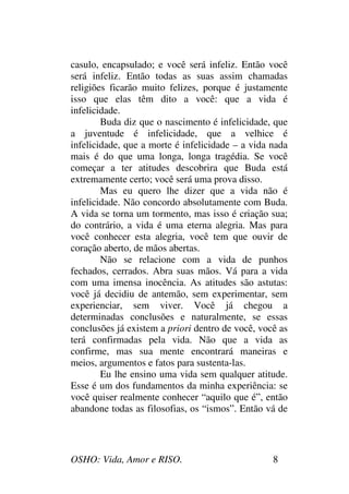 OSHO: Vida, Amor e RISO. 8
casulo, encapsulado; e você será infeliz. Então você
será infeliz. Então todas as suas assim chamadas
religiões ficarão muito felizes, porque é justamente
isso que elas têm dito a você: que a vida é
infelicidade.
Buda diz que o nascimento é infelicidade, que
a juventude é infelicidade, que a velhice é
infelicidade, que a morte é infelicidade – a vida nada
mais é do que uma longa, longa tragédia. Se você
começar a ter atitudes descobrira que Buda está
extremamente certo; você será uma prova disso.
Mas eu quero lhe dizer que a vida não é
infelicidade. Não concordo absolutamente com Buda.
A vida se torna um tormento, mas isso é criação sua;
do contrário, a vida é uma eterna alegria. Mas para
você conhecer esta alegria, você tem que ouvir de
coração aberto, de mãos abertas.
Não se relacione com a vida de punhos
fechados, cerrados. Abra suas mãos. Vá para a vida
com uma imensa inocência. As atitudes são astutas:
você já decidiu de antemão, sem experimentar, sem
experienciar, sem viver. Você já chegou a
determinadas conclusões e naturalmente, se essas
conclusões já existem a priori dentro de você, você as
terá confirmadas pela vida. Não que a vida as
confirme, mas sua mente encontrará maneiras e
meios, argumentos e fatos para sustenta-las.
Eu lhe ensino uma vida sem qualquer atitude.
Esse é um dos fundamentos da minha experiência: se
você quiser realmente conhecer “aquilo que é”, então
abandone todas as filosofias, os “ismos”. Então vá de
 