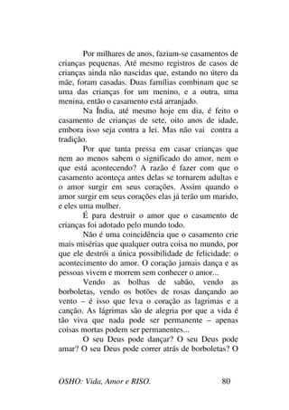 OSHO: Vida, Amor e RISO. 80
Por milhares de anos, faziam-se casamentos de
crianças pequenas. Até mesmo registros de casos de
crianças ainda não nascidas que, estando no útero da
mãe, foram casadas. Duas famílias combinam que se
uma das crianças for um menino, e a outra, uma
menina, então o casamento está arranjado.
Na Índia, até mesmo hoje em dia, é feito o
casamento de crianças de sete, oito anos de idade,
embora isso seja contra a lei. Mas não vai contra a
tradição.
Por que tanta pressa em casar crianças que
nem ao menos sabem o significado do amor, nem o
que está acontecendo? A razão é fazer com que o
casamento aconteça antes delas se tornarem adultas e
o amor surgir em seus corações. Assim quando o
amor surgir em seus corações elas já terão um marido,
e eles uma mulher.
É para destruir o amor que o casamento de
crianças foi adotado pelo mundo todo.
Não é uma coincidência que o casamento crie
mais misérias que qualquer outra coisa no mundo, por
que ele destrói a única possibilidade de felicidade: o
acontecimento do amor. O coração jamais dança e as
pessoas vivem e morrem sem conhecer o amor...
Vendo as bolhas de sabão, vendo as
borboletas, vendo os botões de rosas dançando ao
vento – é isso que leva o coração as lagrimas e a
canção. As lágrimas são de alegria por que a vida é
tão viva que nada pode ser permanente – apenas
coisas mortas podem ser permanentes...
O seu Deus pode dançar? O seu Deus pode
amar? O seu Deus pode correr atrás de borboletas? O
 